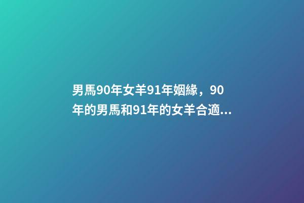 男馬90年女羊91年姻緣，90年的男馬和91年的女羊合適嗎 1990屬馬男士最佳婚配，男1990屬馬和女1991屬羊的配么-第1張-觀點-玄機派